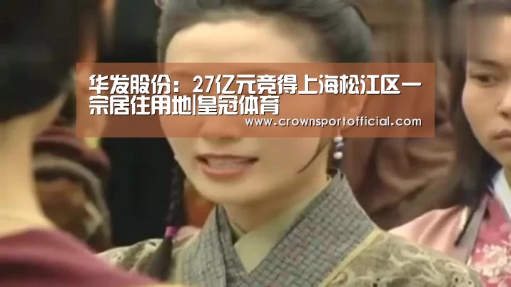 华发股份:27亿元竞得上海松江区一宗居住用地|皇冠体育(图4) 华发股份:27亿元竞得上海松江区一宗居住用地|皇冠体育(图4)