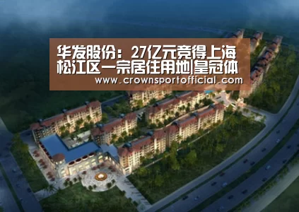 华发股份:27亿元竞得上海松江区一宗居住用地|皇冠体育(图3) 皇冠体育