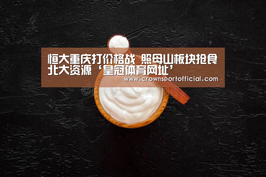 恒大重庆打价格战 照母山板块抢食北大资源‘皇冠体育网址’(图3)